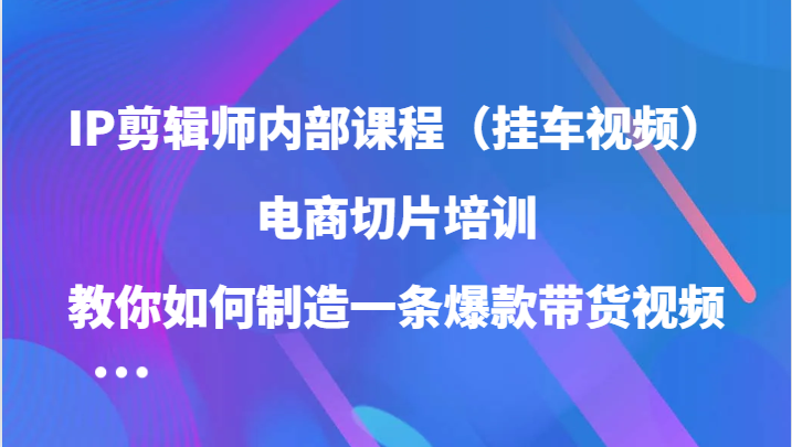 IP剪辑师内部课程（挂车视频），电商切片培训，教你如何制造一条爆款带货视频（更新）-轻创星球